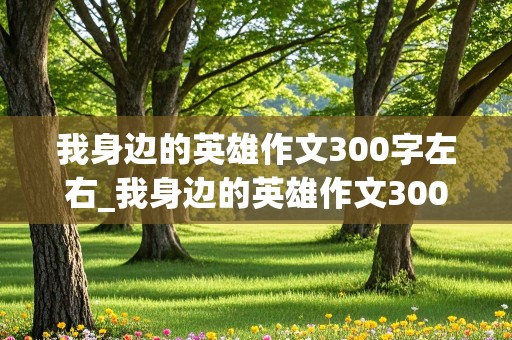 我身边的英雄作文300字左右_我身边的英雄作文300字左右初中