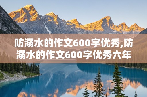 防溺水的作文600字优秀,防溺水的作文600字优秀六年级下册