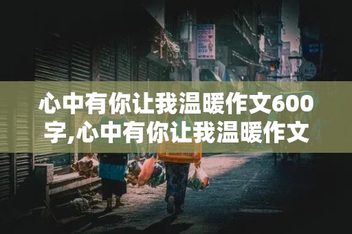 心中有你让我温暖作文600字,心中有你让我温暖作文600字初中