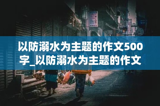 以防溺水为主题的作文500字_以防溺水为主题的作文500字以上