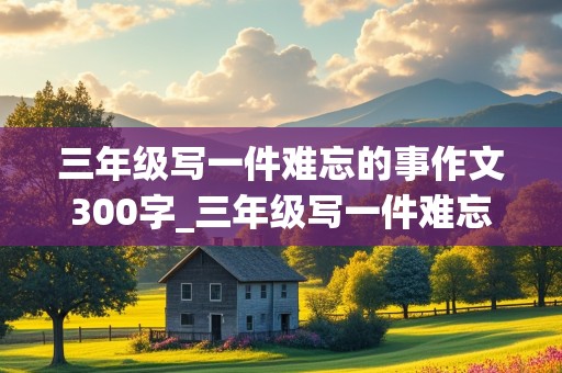 三年级写一件难忘的事作文300字_三年级写一件难忘的事作文300字小弟迷路J