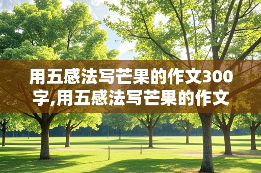 用五感法写芒果的作文300字,用五感法写芒果的作文300字三年级