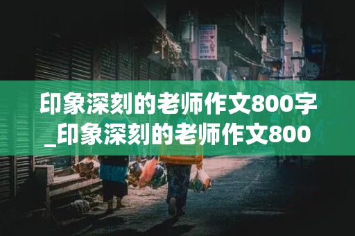 印象深刻的老师作文800字_印象深刻的老师作文800字 记叙文