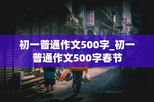 初一普通作文500字_初一普通作文500字春节