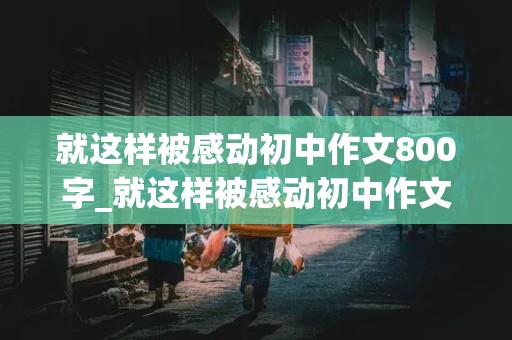 就这样被感动初中作文800字_就这样被感动初中作文800字纪念志愿军