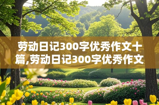 劳动日记300字优秀作文十篇,劳动日记300字优秀作文十篇初中