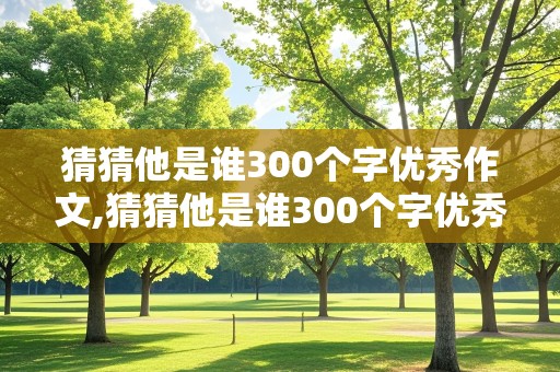 猜猜他是谁300个字优秀作文,猜猜他是谁300个字优秀作文男生