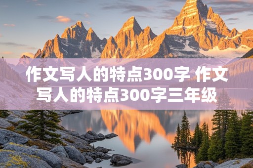 作文写人的特点300字 作文写人的特点300字三年级