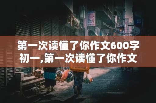 第一次读懂了你作文600字初一,第一次读懂了你作文600字初一上册