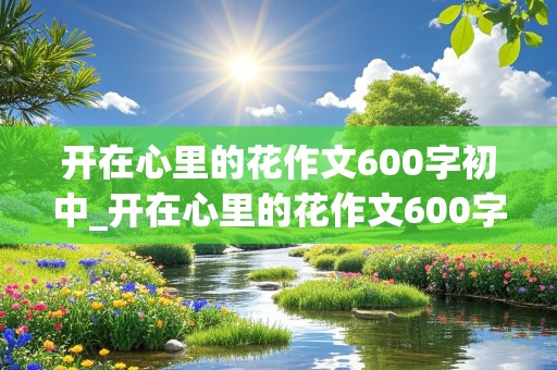 开在心里的花作文600字初中_开在心里的花作文600字初中幸福