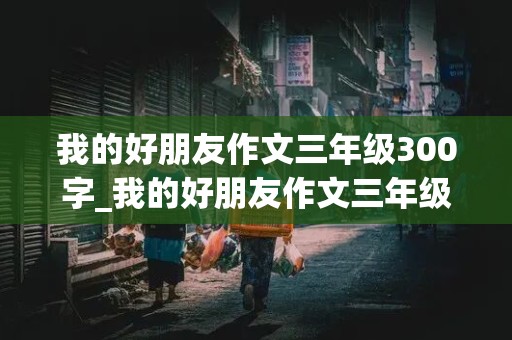 我的好朋友作文三年级300字_我的好朋友作文三年级300字左右