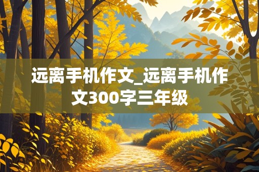 远离手机作文_远离手机作文300字三年级