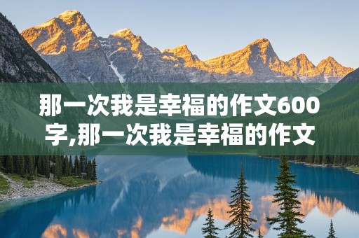 那一次我是幸福的作文600字,那一次我是幸福的作文600字记叙文