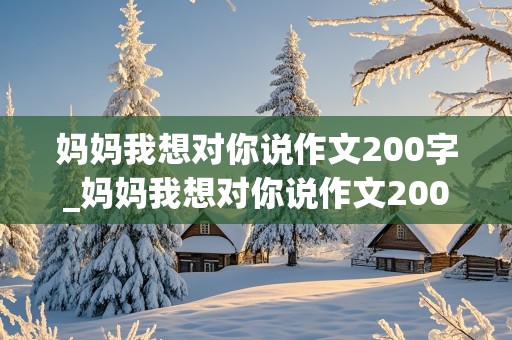 妈妈我想对你说作文200字_妈妈我想对你说作文200字左右