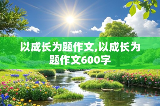 以成长为题作文,以成长为题作文600字