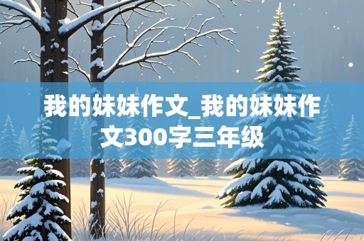 我的妹妹作文_我的妹妹作文300字三年级