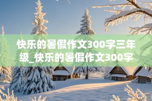 快乐的暑假作文300字三年级_快乐的暑假作文300字三年级海边游玩