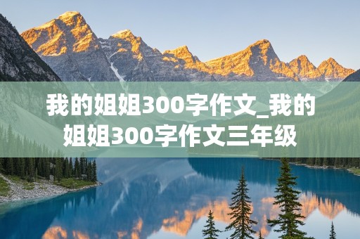 我的姐姐300字作文_我的姐姐300字作文三年级