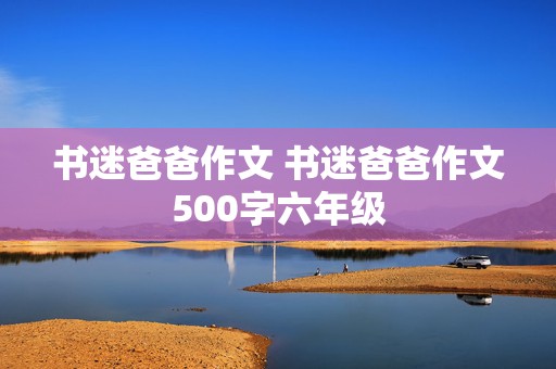 书迷爸爸作文 书迷爸爸作文500字六年级