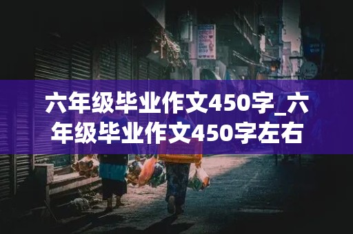 六年级毕业作文450字_六年级毕业作文450字左右