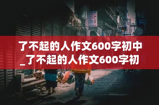 了不起的人作文600字初中_了不起的人作文600字初中写清洁工