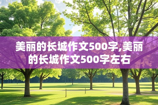 美丽的长城作文500字,美丽的长城作文500字左右