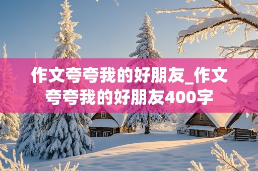 作文夸夸我的好朋友_作文夸夸我的好朋友400字