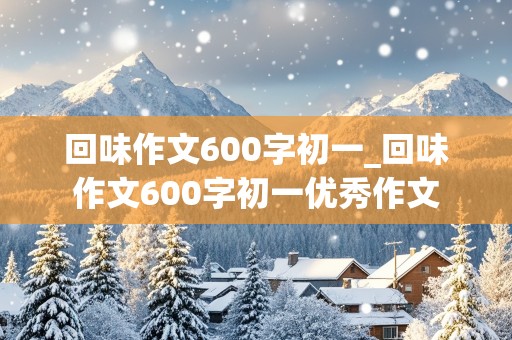 回味作文600字初一_回味作文600字初一优秀作文