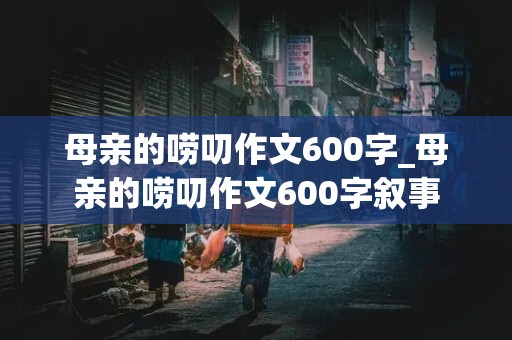 母亲的唠叨作文600字_母亲的唠叨作文600字叙事