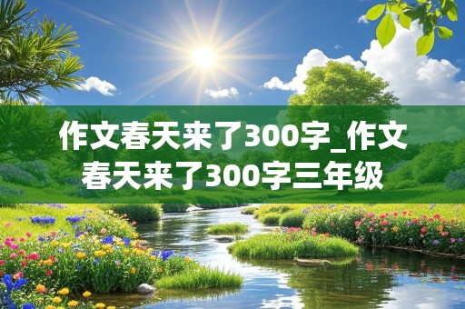 作文春天来了300字_作文春天来了300字三年级