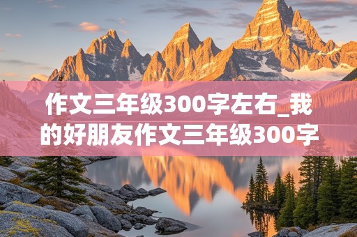 作文三年级300字左右_我的好朋友作文三年级300字左右