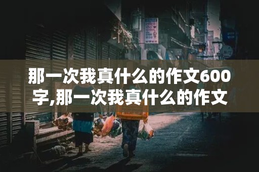 那一次我真什么的作文600字,那一次我真什么的作文600字关于社会