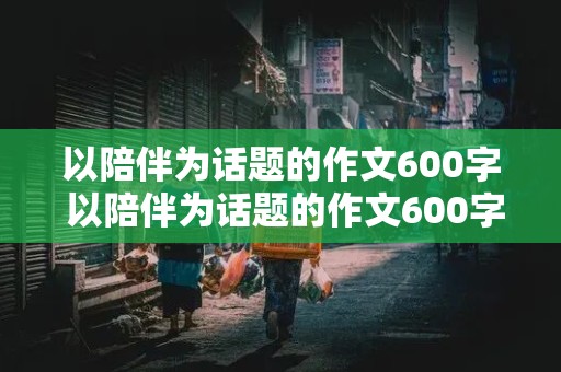 以陪伴为话题的作文600字 以陪伴为话题的作文600字初中作文