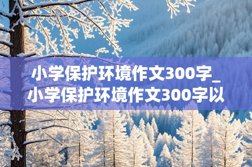 小学保护环境作文300字_小学保护环境作文300字以上