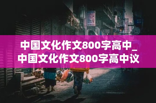 中国文化作文800字高中_中国文化作文800字高中议论文