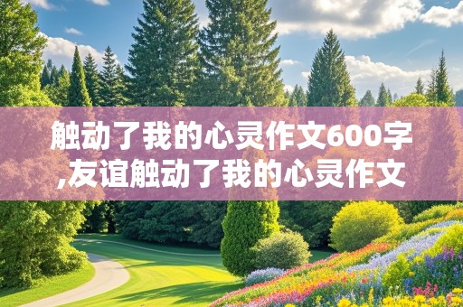 触动了我的心灵作文600字,友谊触动了我的心灵作文600字