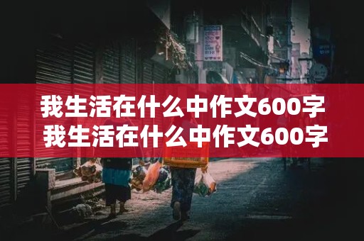 我生活在什么中作文600字 我生活在什么中作文600字以上