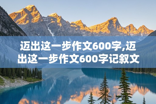 迈出这一步作文600字,迈出这一步作文600字记叙文