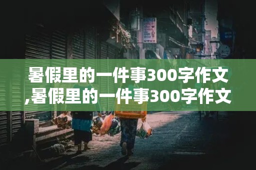 暑假里的一件事300字作文,暑假里的一件事300字作文四年级