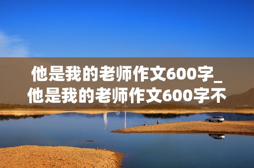 他是我的老师作文600字_他是我的老师作文600字不是老师的作文