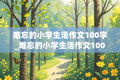 难忘的小学生活作文100字_难忘的小学生活作文100字六年级