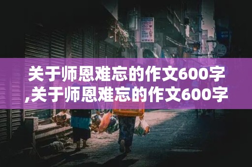 关于师恩难忘的作文600字,关于师恩难忘的作文600字初中