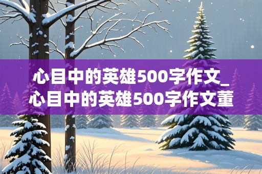 心目中的英雄500字作文_心目中的英雄500字作文董存瑞