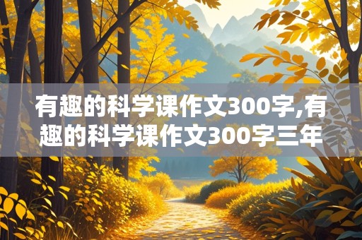 有趣的科学课作文300字,有趣的科学课作文300字三年级