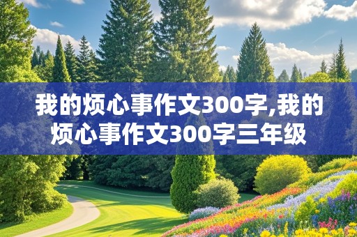 我的烦心事作文300字,我的烦心事作文300字三年级