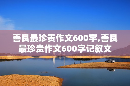 善良最珍贵作文600字,善良最珍贵作文600字记叙文