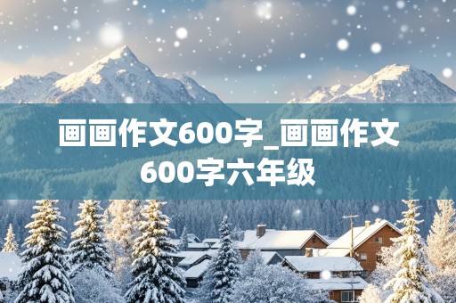 画画作文600字_画画作文600字六年级