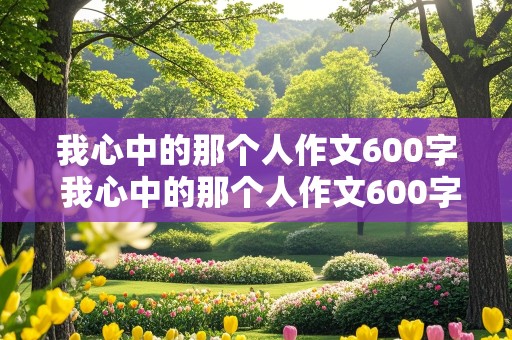 我心中的那个人作文600字 我心中的那个人作文600字初中