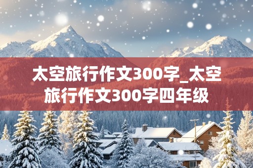 太空旅行作文300字_太空旅行作文300字四年级