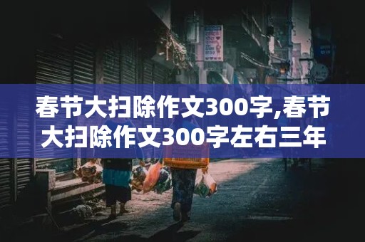 春节大扫除作文300字,春节大扫除作文300字左右三年级